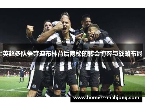 英超多队争夺迪布林背后隐秘的转会博弈与战略布局