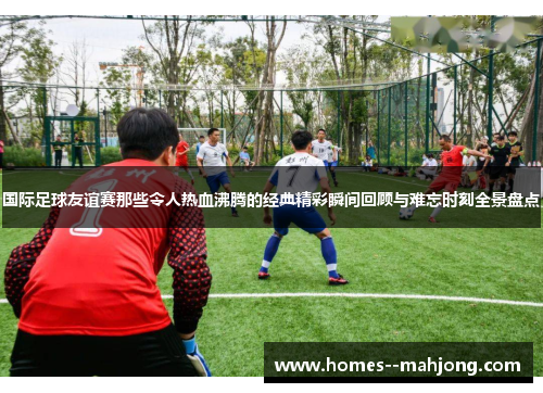 国际足球友谊赛那些令人热血沸腾的经典精彩瞬间回顾与难忘时刻全景盘点