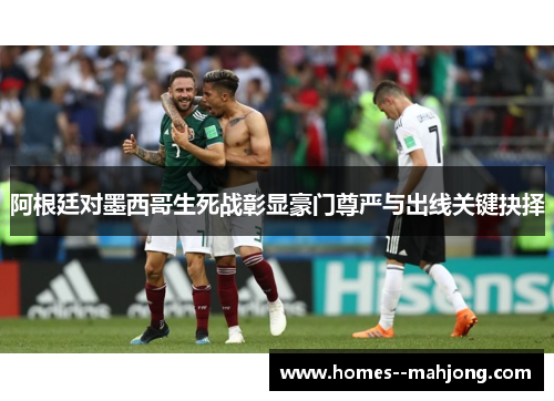 阿根廷对墨西哥生死战彰显豪门尊严与出线关键抉择